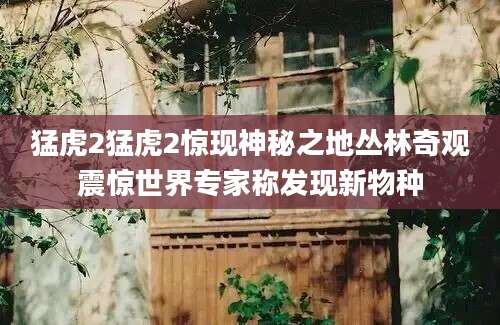 猛虎2猛虎2惊现神秘之地丛林奇观震惊世界专家称发现新物种