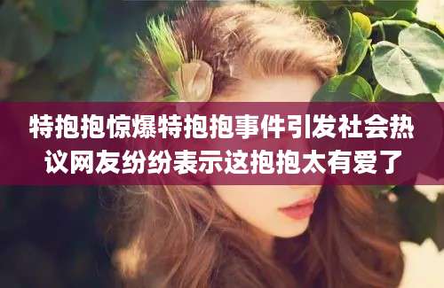 特抱抱惊爆特抱抱事件引发社会热议网友纷纷表示这抱抱太有爱了