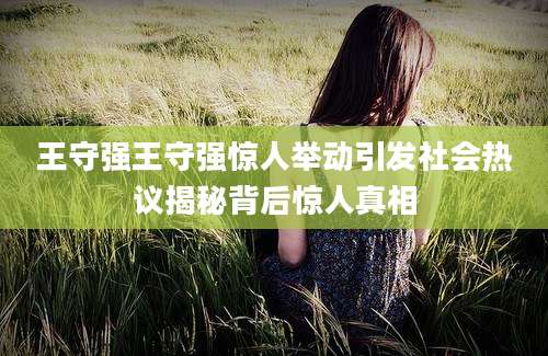 王守强王守强惊人举动引发社会热议揭秘背后惊人真相