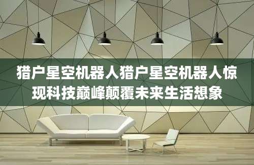 猎户星空机器人猎户星空机器人惊现科技巅峰颠覆未来生活想象