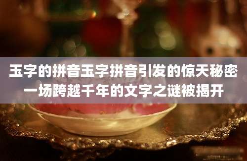 玉字的拼音玉字拼音引发的惊天秘密一场跨越千年的文字之谜被揭开