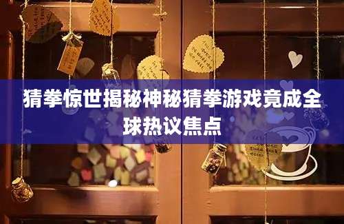 猜拳惊世揭秘神秘猜拳游戏竟成全球热议焦点