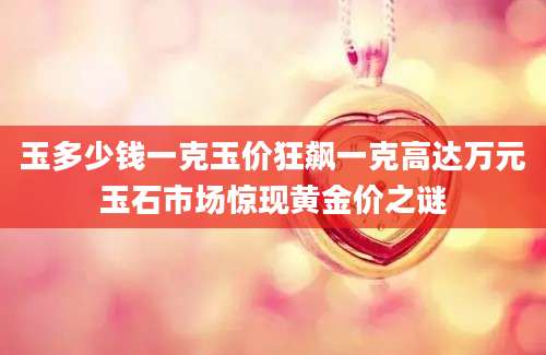 玉多少钱一克玉价狂飙一克高达万元玉石市场惊现黄金价之谜