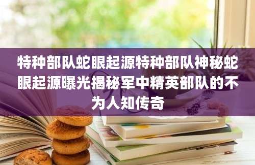 特种部队蛇眼起源特种部队神秘蛇眼起源曝光揭秘军中精英部队的不为人知传奇