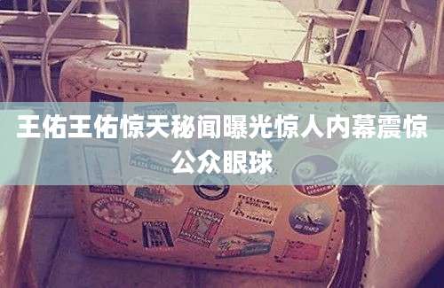 王佑王佑惊天秘闻曝光惊人内幕震惊公众眼球