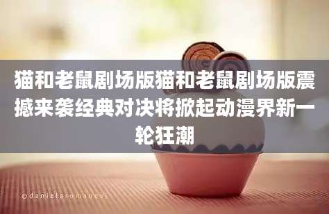 猫和老鼠剧场版猫和老鼠剧场版震撼来袭经典对决将掀起动漫界新一轮狂潮
