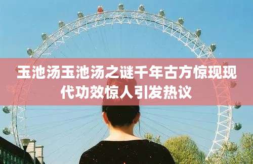 玉池汤玉池汤之谜千年古方惊现现代功效惊人引发热议