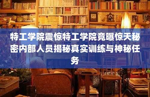 特工学院震惊特工学院竟曝惊天秘密内部人员揭秘真实训练与神秘任务