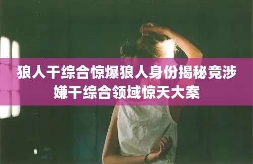 狼人干综合惊爆狼人身份揭秘竟涉嫌干综合领域惊天大案