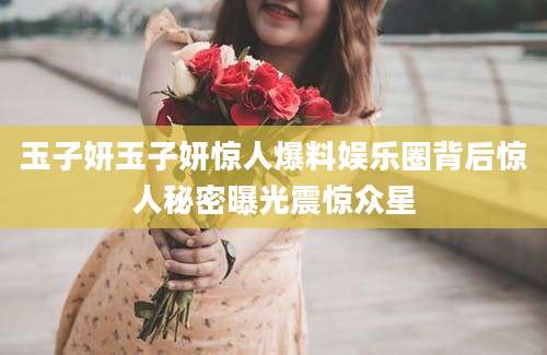 玉子妍玉子妍惊人爆料娱乐圈背后惊人秘密曝光震惊众星