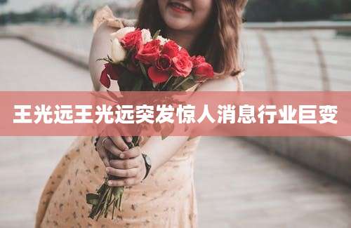 王光远王光远突发惊人消息行业巨变