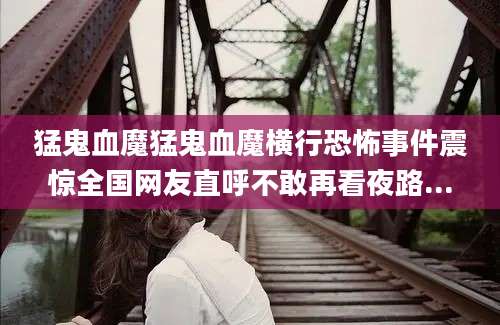 猛鬼血魔猛鬼血魔横行恐怖事件震惊全国网友直呼不敢再看夜路...