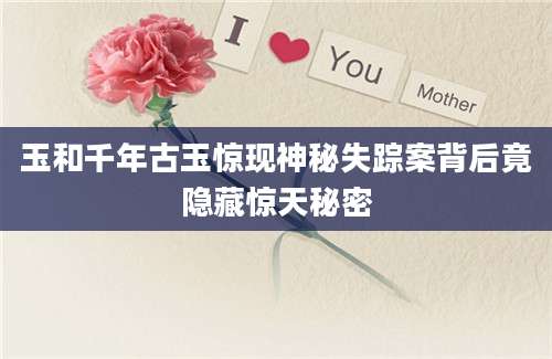 玉和千年古玉惊现神秘失踪案背后竟隐藏惊天秘密