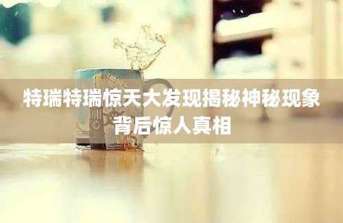特瑞特瑞惊天大发现揭秘神秘现象背后惊人真相