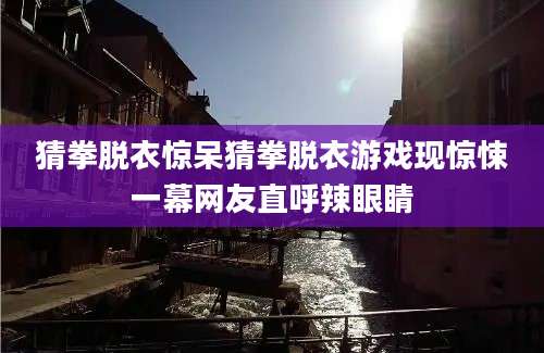 猜拳脱衣惊呆猜拳脱衣游戏现惊悚一幕网友直呼辣眼睛