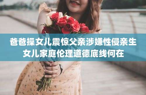 爸爸操女儿震惊父亲涉嫌性侵亲生女儿家庭伦理道德底线何在