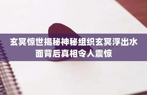 玄冥惊世揭秘神秘组织玄冥浮出水面背后真相令人震惊