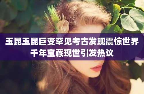 玉昆玉昆巨变罕见考古发现震惊世界千年宝藏现世引发热议