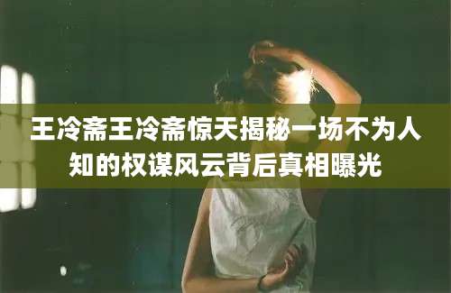 王冷斋王冷斋惊天揭秘一场不为人知的权谋风云背后真相曝光