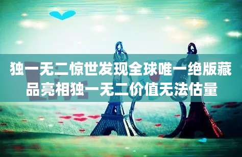 独一无二惊世发现全球唯一绝版藏品亮相独一无二价值无法估量