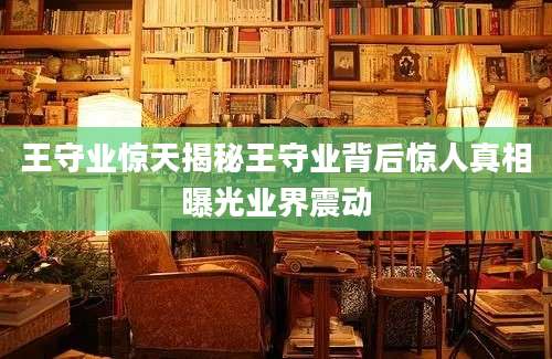 王守业惊天揭秘王守业背后惊人真相曝光业界震动