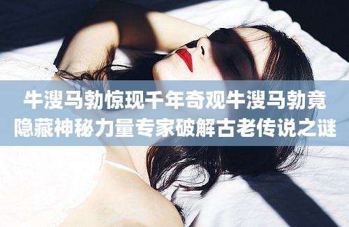 牛溲马勃惊现千年奇观牛溲马勃竟隐藏神秘力量专家破解古老传说之谜