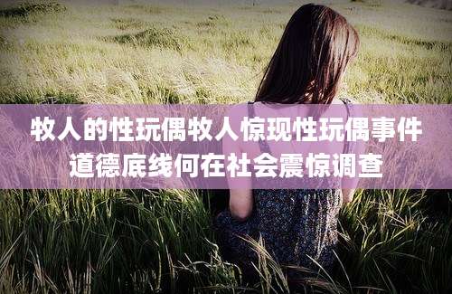 牧人的性玩偶牧人惊现性玩偶事件道德底线何在社会震惊调查