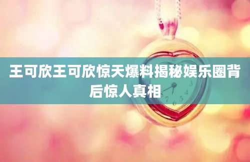 王可欣王可欣惊天爆料揭秘娱乐圈背后惊人真相