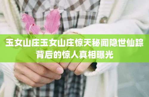 玉女山庄玉女山庄惊天秘闻隐世仙踪背后的惊人真相曝光
