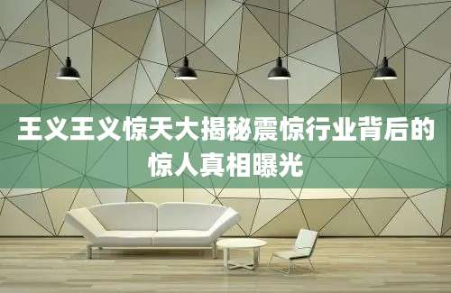王义王义惊天大揭秘震惊行业背后的惊人真相曝光
