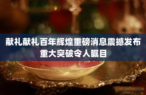 献礼献礼百年辉煌重磅消息震撼发布重大突破令人瞩目
