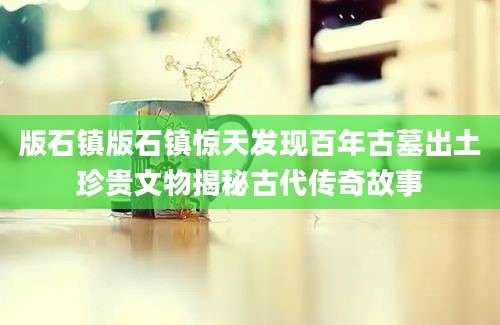 版石镇版石镇惊天发现百年古墓出土珍贵文物揭秘古代传奇故事