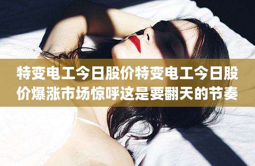 特变电工今日股价特变电工今日股价爆涨市场惊呼这是要翻天的节奏