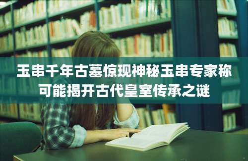 玉串千年古墓惊现神秘玉串专家称可能揭开古代皇室传承之谜