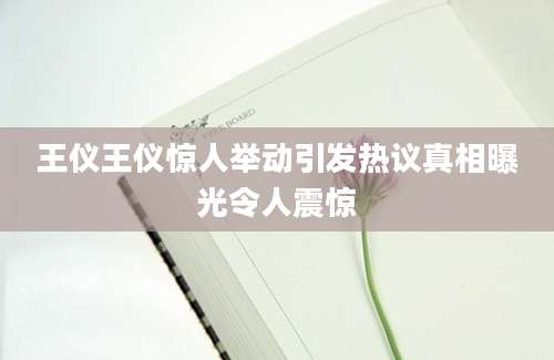 王仪王仪惊人举动引发热议真相曝光令人震惊