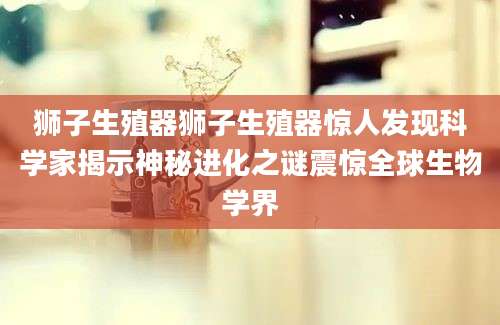 狮子生殖器狮子生殖器惊人发现科学家揭示神秘进化之谜震惊全球生物学界