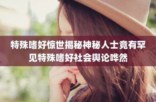 特殊嗜好惊世揭秘神秘人士竟有罕见特殊嗜好社会舆论哗然