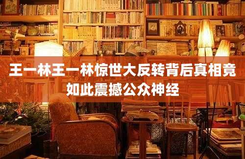 王一林王一林惊世大反转背后真相竟如此震撼公众神经