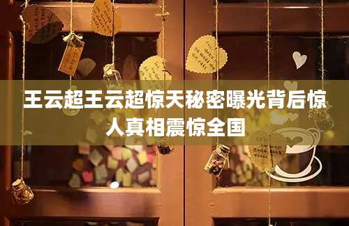 王云超王云超惊天秘密曝光背后惊人真相震惊全国