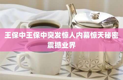 王保中王保中突发惊人内幕惊天秘密震撼业界