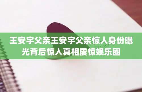 王安宇父亲王安宇父亲惊人身份曝光背后惊人真相震惊娱乐圈