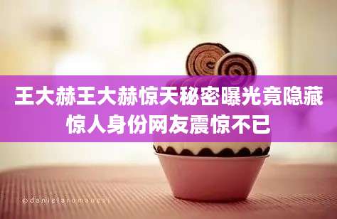 王大赫王大赫惊天秘密曝光竟隐藏惊人身份网友震惊不已