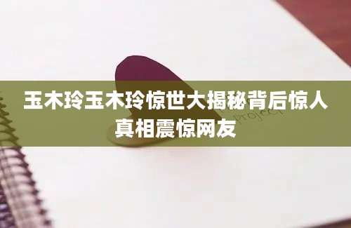 玉木玲玉木玲惊世大揭秘背后惊人真相震惊网友