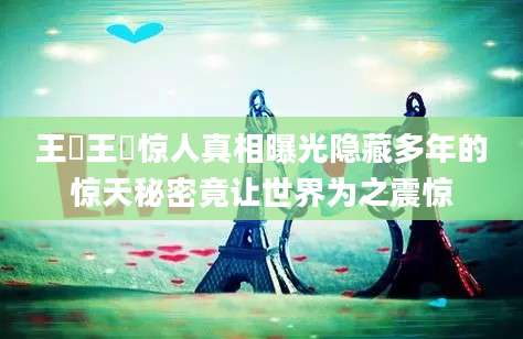 王垚王垚惊人真相曝光隐藏多年的惊天秘密竟让世界为之震惊