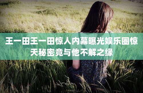 王一田王一田惊人内幕曝光娱乐圈惊天秘密竟与他不解之缘
