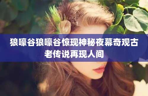 狼嚎谷狼嚎谷惊现神秘夜幕奇观古老传说再现人间