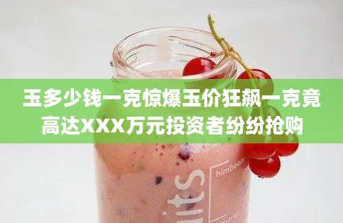 玉多少钱一克惊爆玉价狂飙一克竟高达XXX万元投资者纷纷抢购