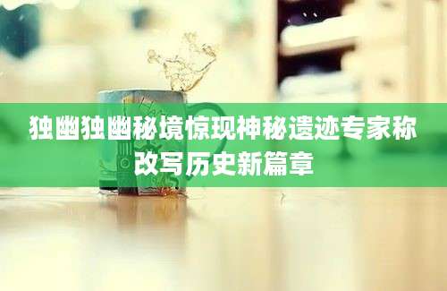 独幽独幽秘境惊现神秘遗迹专家称改写历史新篇章