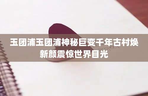玉团浦玉团浦神秘巨变千年古村焕新颜震惊世界目光
