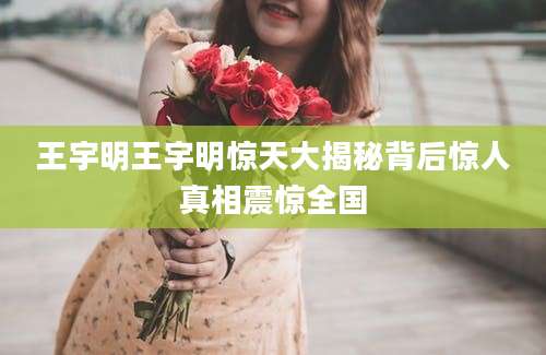王宇明王宇明惊天大揭秘背后惊人真相震惊全国